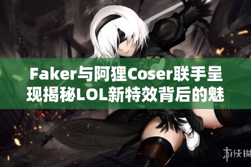 Faker与阿狸Coser联手呈现揭秘LOL新特效背后的魅力与故事