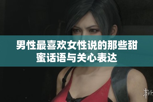 男性最喜欢女性说的那些甜蜜话语与关心表达