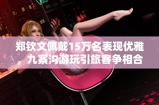 郑钦文佩戴15万名表现优雅，九寨沟游玩引旅客争相合影