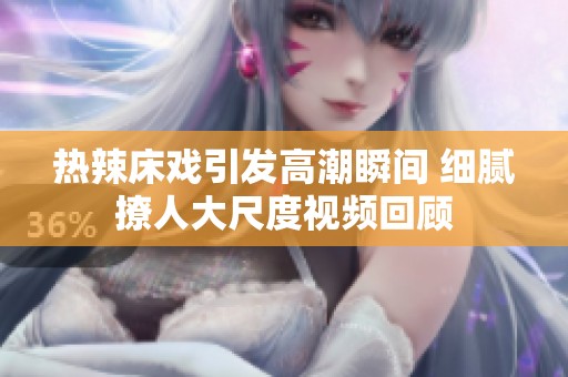 热辣床戏引发高潮瞬间 细腻撩人大尺度视频回顾