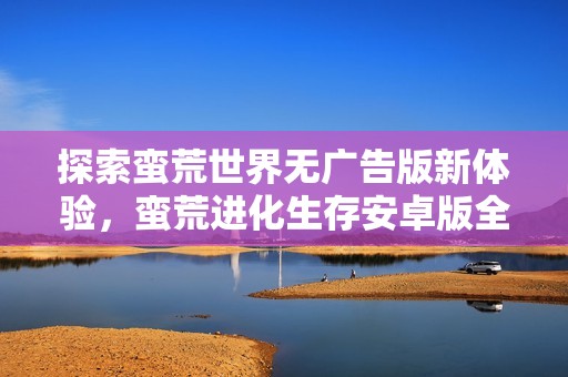 探索蛮荒世界无广告版新体验，蛮荒进化生存安卓版全新上线