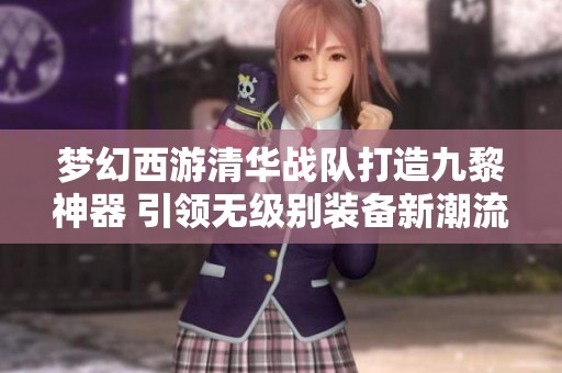 梦幻西游清华战队打造九黎神器 引领无级别装备新潮流