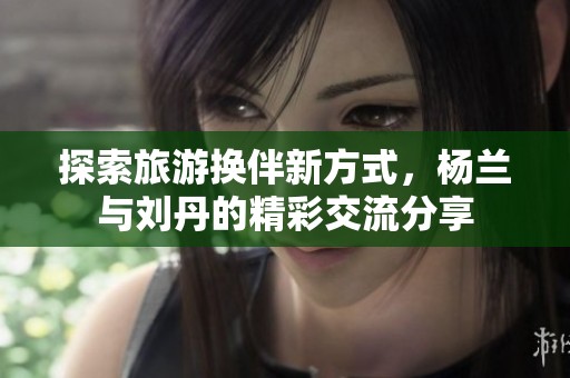 探索旅游换伴新方式，杨兰与刘丹的精彩交流分享