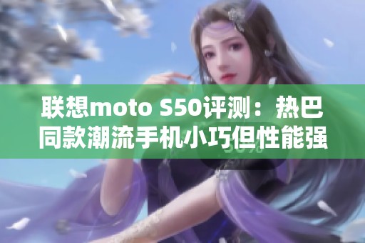 联想moto S50评测：热巴同款潮流手机小巧但性能强劲