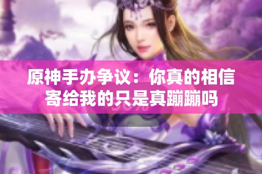 原神手办争议：你真的相信寄给我的只是真蹦蹦吗