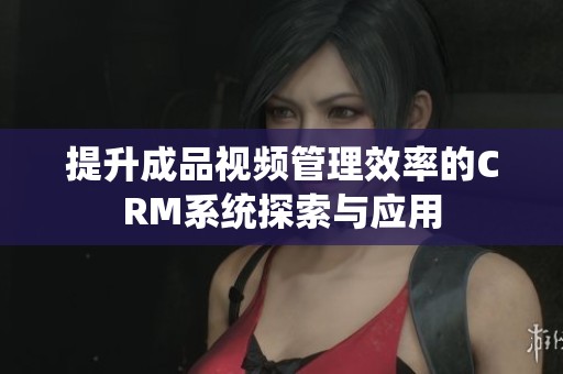 提升成品视频管理效率的CRM系统探索与应用