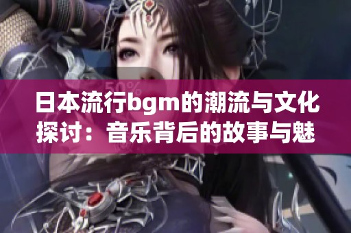 日本流行bgm的潮流与文化探讨：音乐背后的故事与魅力