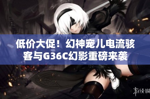 低价大促！幻神宠儿电流骇客与G36C幻影重磅来袭