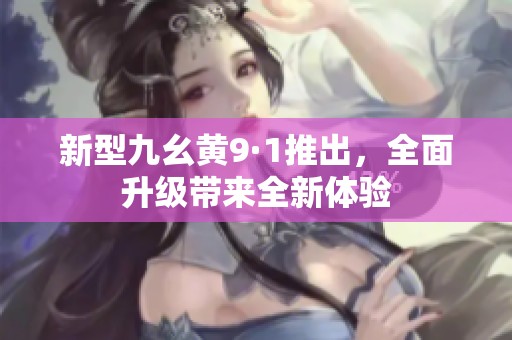 新型九幺黄9·1推出，全面升级带来全新体验