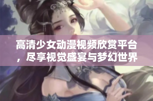 高清少女动漫视频欣赏平台，尽享视觉盛宴与梦幻世界