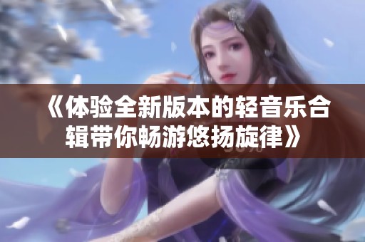 《体验全新版本的轻音乐合辑带你畅游悠扬旋律》