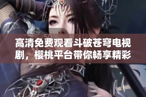 高清免费观看斗破苍穹电视剧，樱桃平台带你畅享精彩剧情