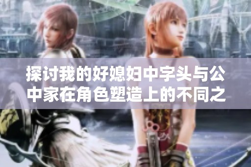 探讨我的好媳妇中字头与公中家在角色塑造上的不同之处