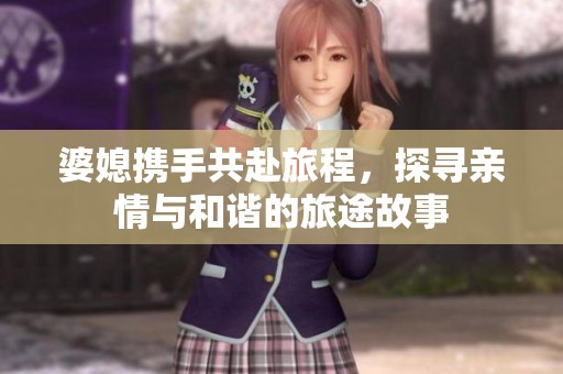 婆媳携手共赴旅程，探寻亲情与和谐的旅途故事