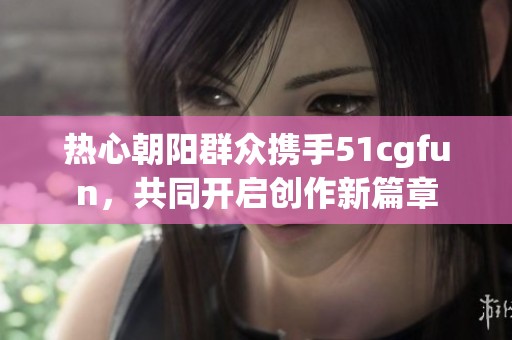 热心朝阳群众携手51cgfun，共同开启创作新篇章