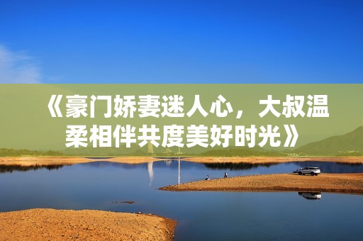 《豪门娇妻迷人心，大叔温柔相伴共度美好时光》