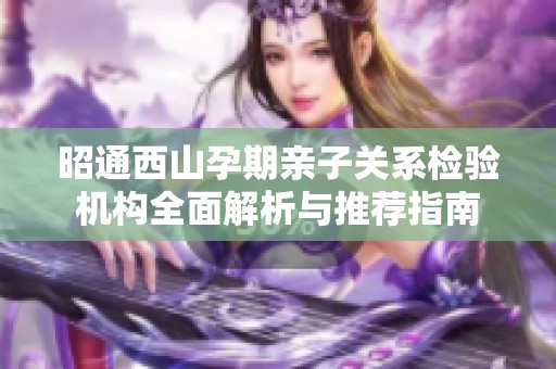 昭通西山孕期亲子关系检验机构全面解析与推荐指南