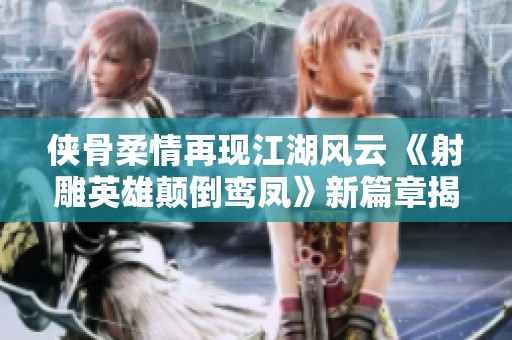 侠骨柔情再现江湖风云 《射雕英雄颠倒鸾凤》新篇章揭秘