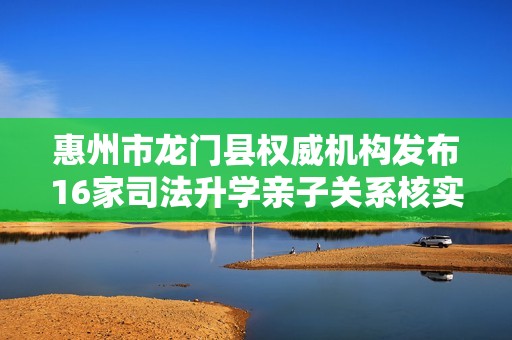 惠州市龙门县权威机构发布16家司法升学亲子关系核实信息