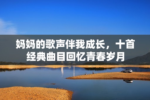 妈妈的歌声伴我成长，十首经典曲目回忆青春岁月
