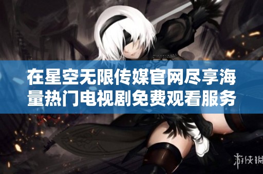 在星空无限传媒官网尽享海量热门电视剧免费观看服务