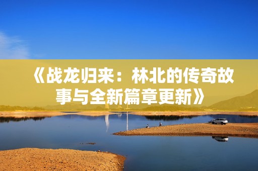 《战龙归来：林北的传奇故事与全新篇章更新》