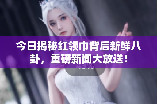 今日揭秘红领巾背后新鲜八卦，重磅新闻大放送！