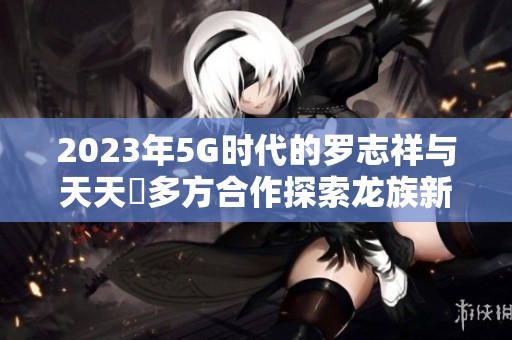 2023年5G时代的罗志祥与天天奭多方合作探索龙族新境界
