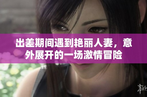 出差期间遇到艳丽人妻，意外展开的一场激情冒险