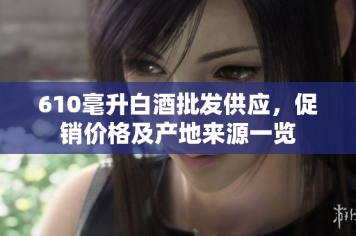 610毫升白酒批发供应，促销价格及产地来源一览