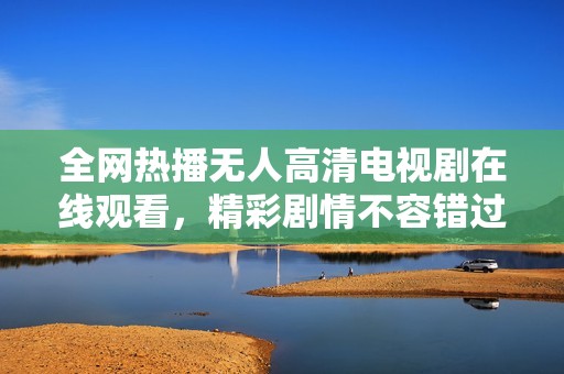 全网热播无人高清电视剧在线观看，精彩剧情不容错过