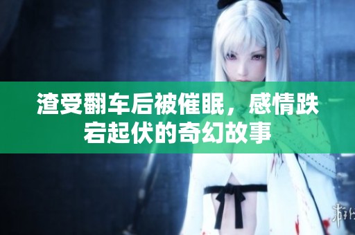 渣受翻车后被催眠，感情跌宕起伏的奇幻故事