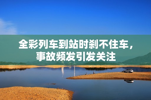 全彩列车到站时刹不住车，事故频发引发关注