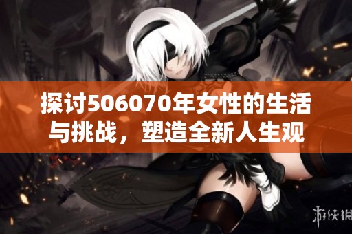 探讨506070年女性的生活与挑战，塑造全新人生观