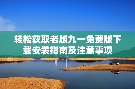 轻松获取老版九一免费版下载安装指南及注意事项