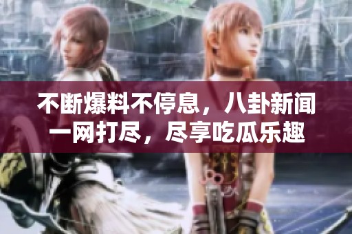 不断爆料不停息，八卦新闻一网打尽，尽享吃瓜乐趣