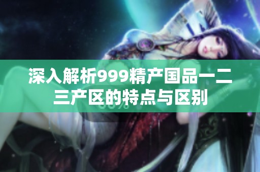 深入解析999精产国品一二三产区的特点与区别
