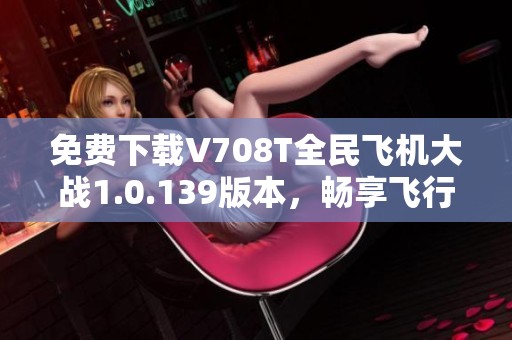 免费下载V708T全民飞机大战1.0.139版本，畅享飞行射击乐趣