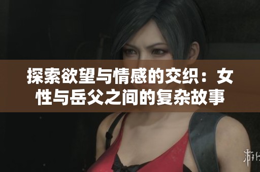 探索欲望与情感的交织：女性与岳父之间的复杂故事
