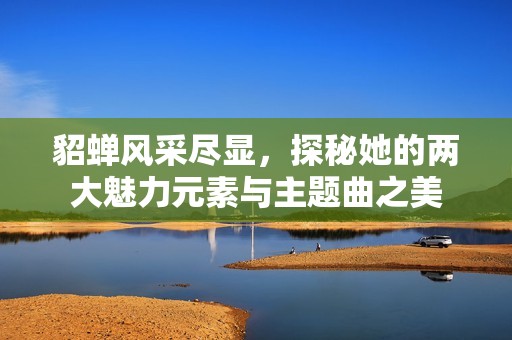 貂蝉风采尽显，探秘她的两大魅力元素与主题曲之美
