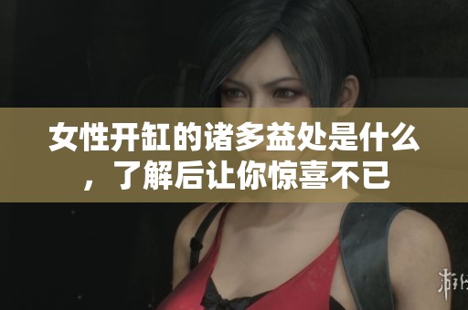 女性开缸的诸多益处是什么，了解后让你惊喜不已
