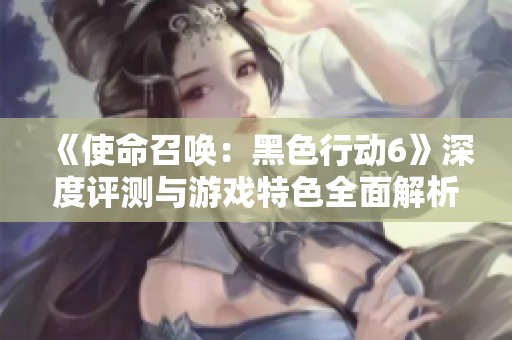 《使命召唤：黑色行动6》深度评测与游戏特色全面解析