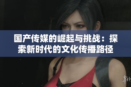 国产传媒的崛起与挑战：探索新时代的文化传播路径