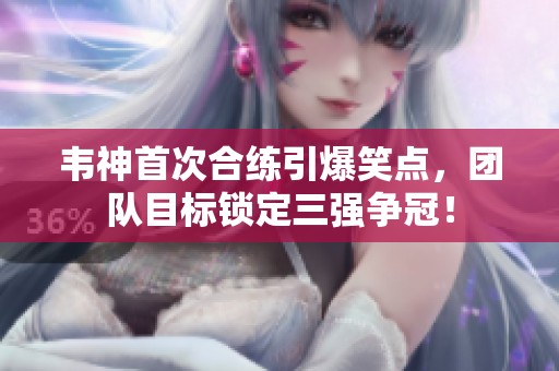 韦神首次合练引爆笑点，团队目标锁定三强争冠！