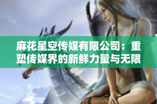 麻花星空传媒有限公司：重塑传媒界的新鲜力量与无限可能