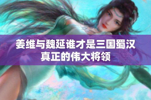 姜维与魏延谁才是三国蜀汉真正的伟大将领