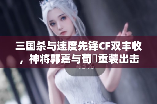 三国杀与速度先锋CF双丰收，神将郭嘉与荀彧重装出击
