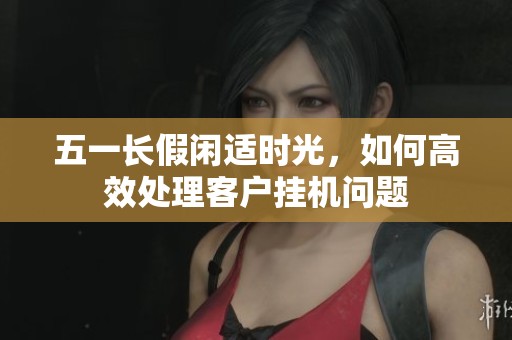 五一长假闲适时光，如何高效处理客户挂机问题