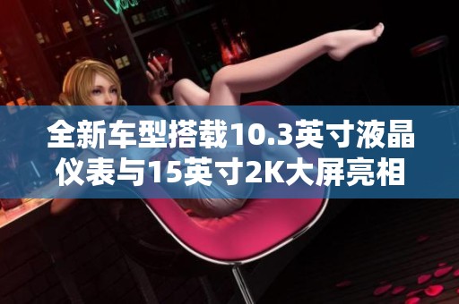 全新车型搭载10.3英寸液晶仪表与15英寸2K大屏亮相