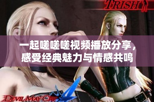 一起嗟嗟嗟视频播放分享，感受经典魅力与情感共鸣